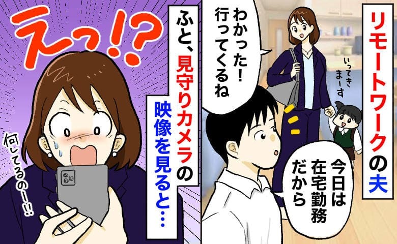 夫「今日は在宅勤務だよ」外出先で見守りカメラを確認→カメラに映る夫の“裏の顔”にあ然！その夜…