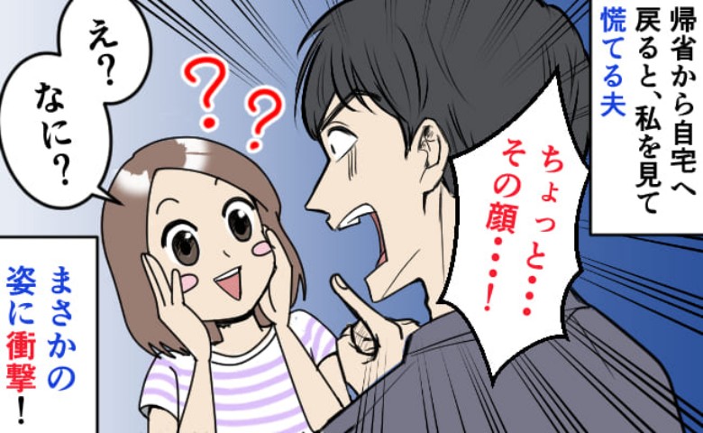 「え？何？」帰省から自宅に戻ると私を見て慌てる夫→何ごと！？鏡で自分の顔を見て衝撃…！一体何が？