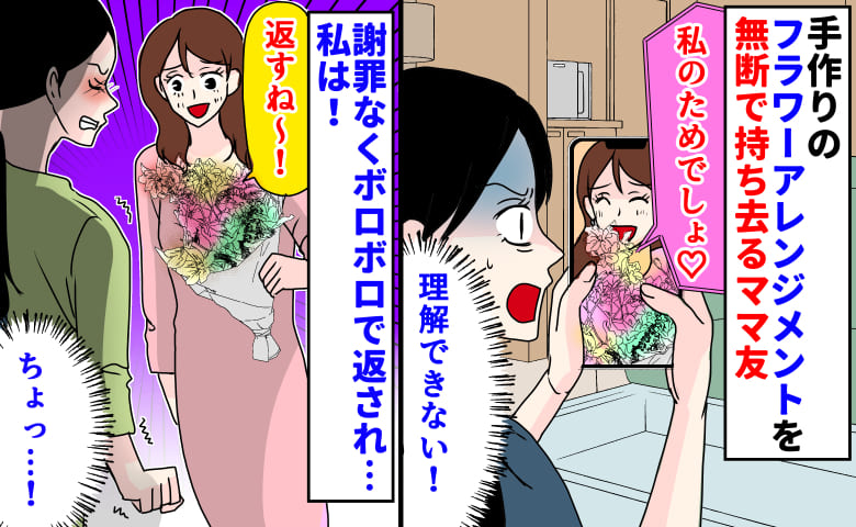 ママ友「私のためでしょ♡」手作りのフラワーアレンジメントを無断で持ち去り→謝罪なし…ボロボロで返され…私は！