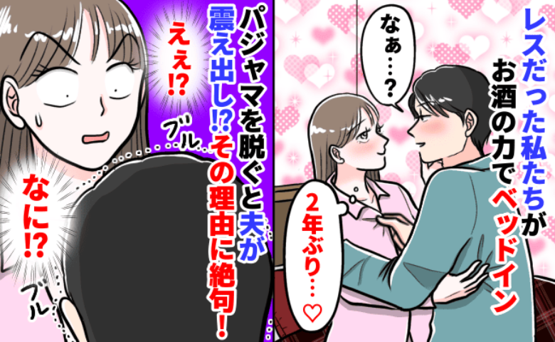 「え？なに…？」ほろ酔いで2年ぶりに夜の営みが復活♡…と思いきや、夫の震えにより中断！？夫はいったい…！？