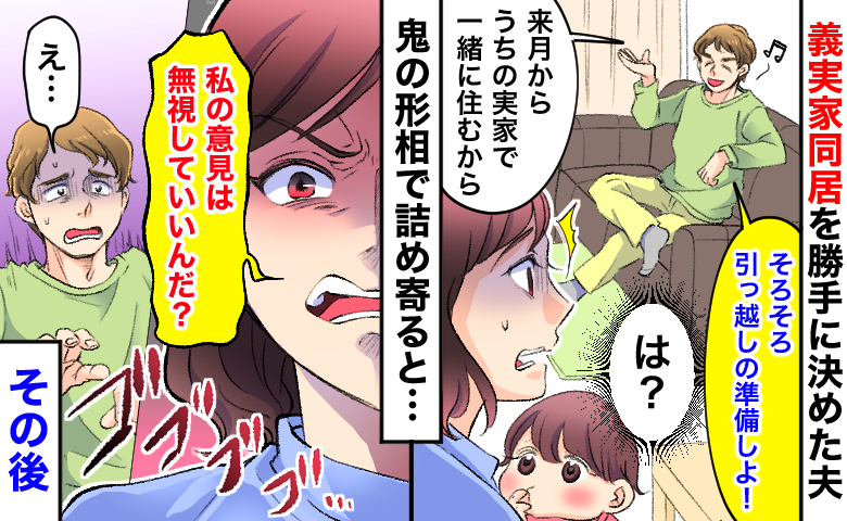 義実家同居を勝手に決めた夫「引っ越し準備しよ！」→「私の意見は無視？」鬼の形相で詰め寄ると…！？