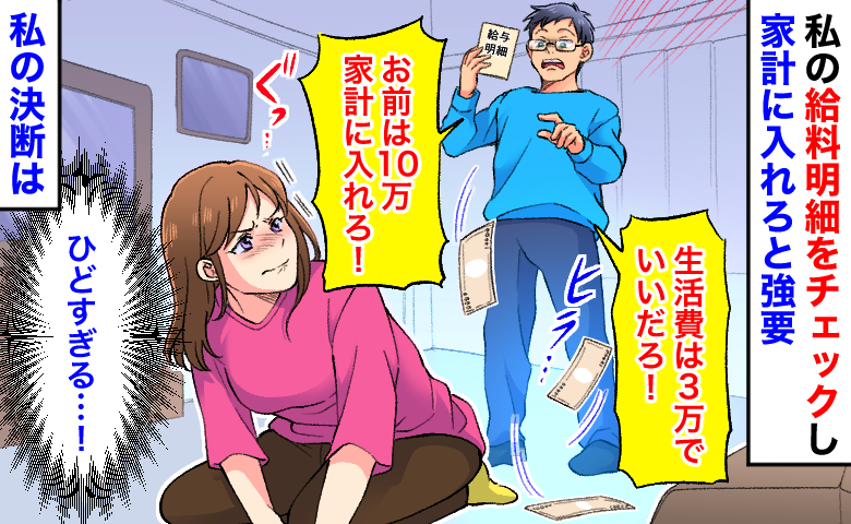 夫「生活費は3万！お前は10万入れろ！」私の給料明細をチェックし強要→限界…！家計簿を見せても無視…私の決断は
