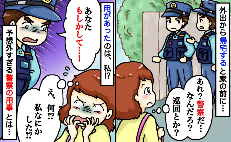 帰宅すると自宅前に警察「あなた、もしかして…！」え、私に用事！？悪いことしてないのに…訪問理由は