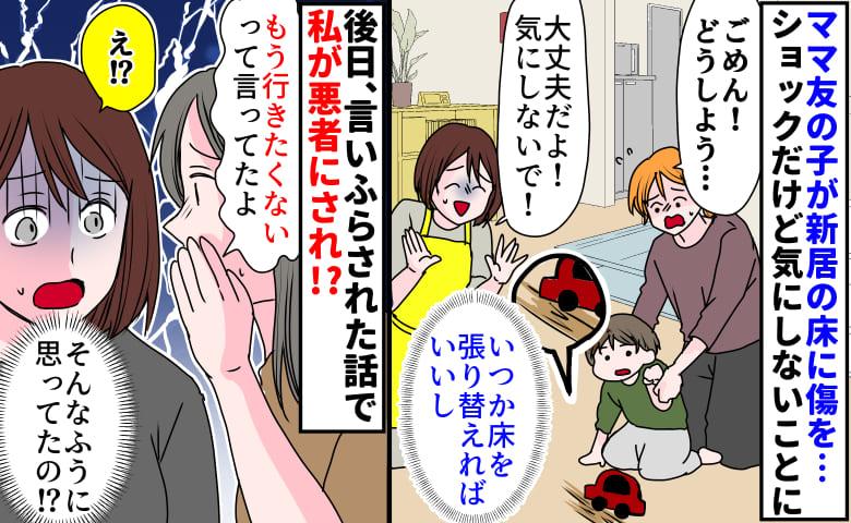 ママ友の子に新居の床を傷つけられるも「気にしないで！」後日、裏で広められていた話で私が悪者に！？