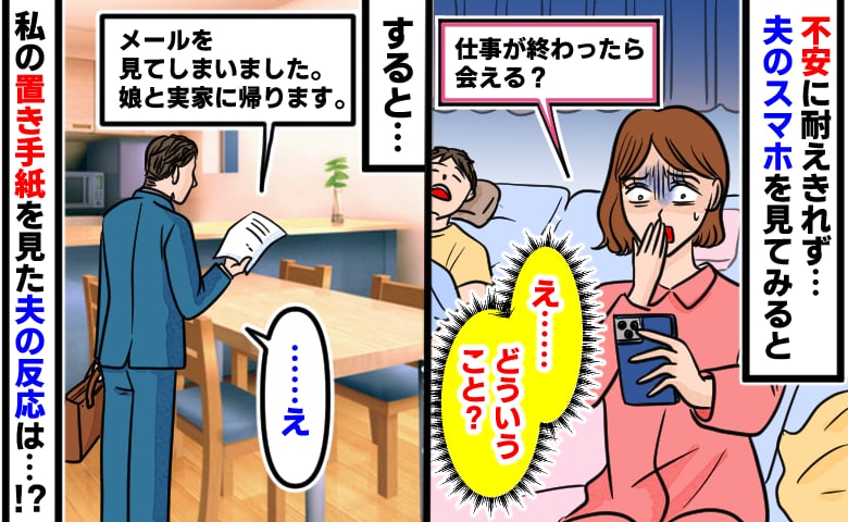 「仕事が終わったら会える？」夫のスマホに親密なメールを発見…→置き手紙だけ残して娘と実家へ帰ると、夫が…！