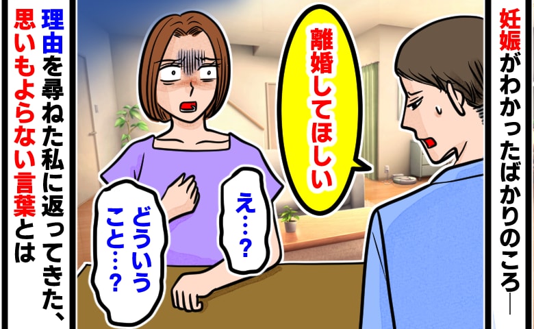 夫「離婚してほしい」妊娠がわかったばかりの私「え…？」頭が真っ白に→理由を尋ねると、衝撃の告白が