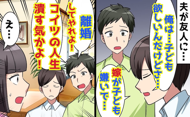 夫の親友「子どもを産まないなら離婚しろ！コイツの人生潰す気か？」私「え？」→書類を見せ親友が顔面蒼白！ワケは♡