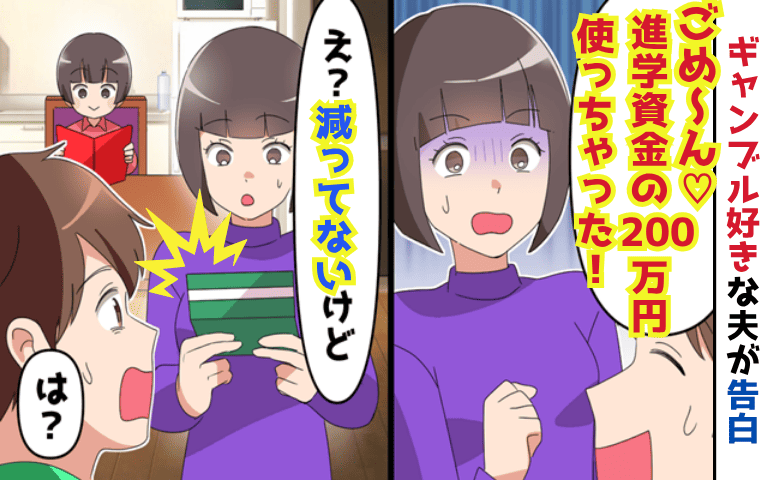 夫「進学資金の200万円使っちゃった♡」妻「減ってないよ？」ギャンブルで散財を告白→夫と義母が顔面蒼白！だって
