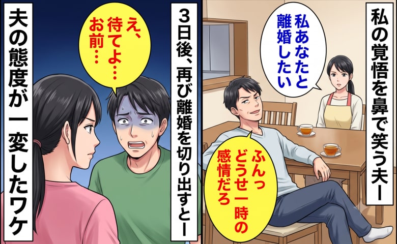 私「離婚したい」夫「どうせ一時の感情だろ」私を見下しバカにする夫→3日後、夫の態度が一変したワケ