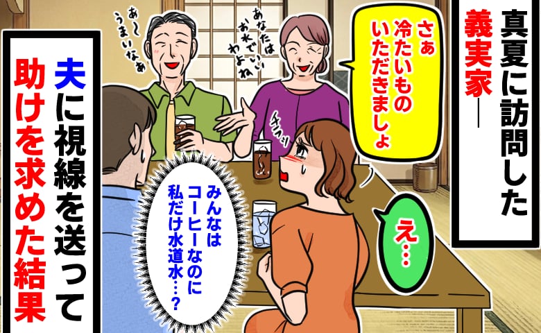 「義家族はアイスコーヒーなのに、私だけ水道水…？」真夏の義実家で露骨な扱いの差に困惑→夫に助けを求めた結果…