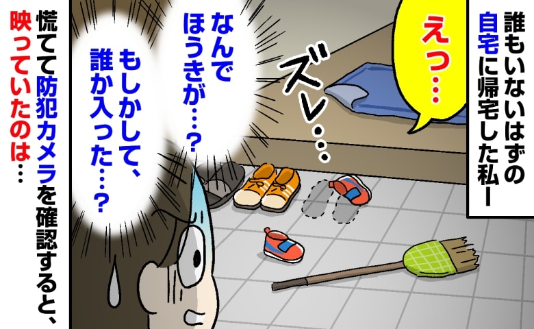 「え、誰か入った…？」帰宅すると、倒れたほうきとズレた靴…→慌てて防犯カメラを再生した私が凍りついたワケ