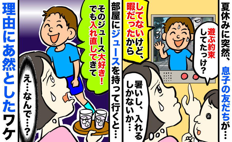 夏休みに息子の友だちがアポ無し訪問⇒家に入れると「好きなジュースだ！でも入れ直して」え？理由に絶句