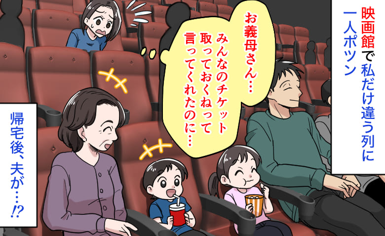 義母「みんなのチケット取っておくね♡」映画館で私だけ違う列に1人ポツン→空席だらけなのに？帰宅後、夫が…！