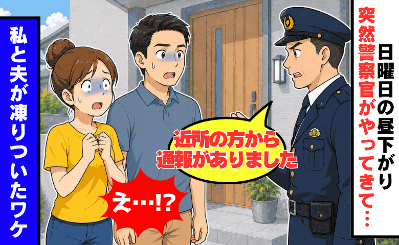 警察「通報がありました」日曜の昼間、自宅に突然の訪問…続く言葉に、夫婦で凍りついたワケ！