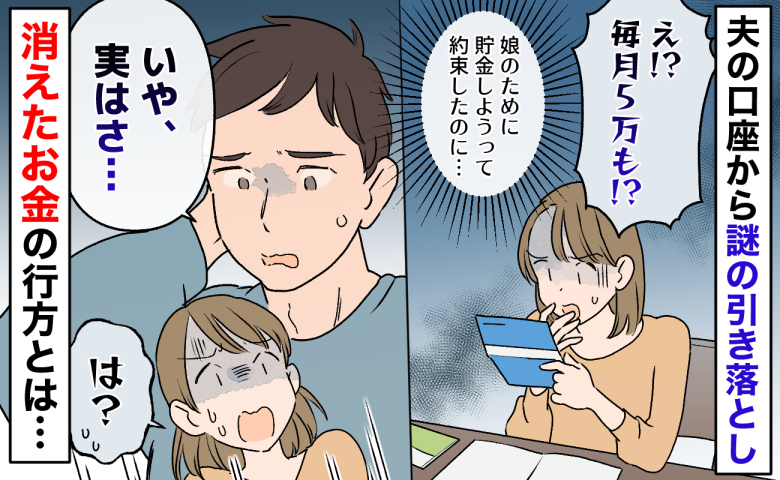 夫「いや、実はさ…」毎月5万の謎の引き落とし→娘の将来のために貯金を約束したのに…お金の行方とは