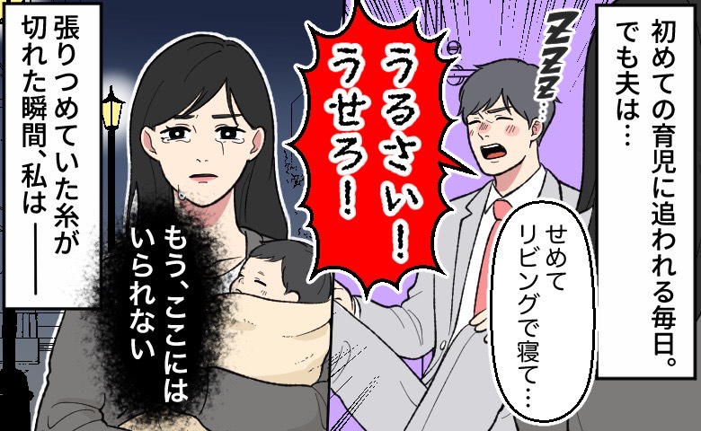 初めての育児に追われる妻が、酔っぱらって帰宅し、玄関に座り込む夫に対してせめてリビングで寝るよう促すが、「うるさい！うせろ！」と怒鳴られてしまう。妻は赤ちゃんを抱え、涙を流しながら「もう、ここにはいられない」と家を出ていく。