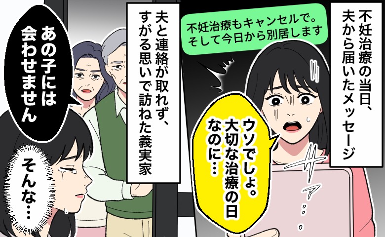 不妊治療当日に夫から「不妊治療もキャンセルで。そして今日から別居します」というメッセージが届き、強い衝撃を受けている女性。次の場面では、連絡が取れない夫を心配して義実家を訪ねたところ、義両親から「あの子には会わせません」と突き放すような言葉を告げられ、さらにショックを受けた女性が涙を流している