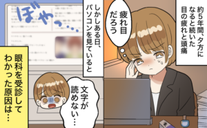 約5年間、夕方になると続いた目の疲れと頭痛を「疲れ目だろう」と我慢している女性。しかしある日、パソコンを見ていると画面がぼやっとして見えなくなり、「文字が読めない…」と焦る。「眼科を受診してわかった原因は…」とのモノローグがある。