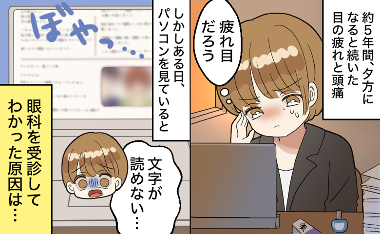 約5年間、夕方になると続いた目の疲れと頭痛を「疲れ目だろう」と我慢している女性。しかしある日、パソコンを見ていると画面がぼやっとして見えなくなり、「文字が読めない…」と焦る。「眼科を受診してわかった原因は…」とのモノローグがある。